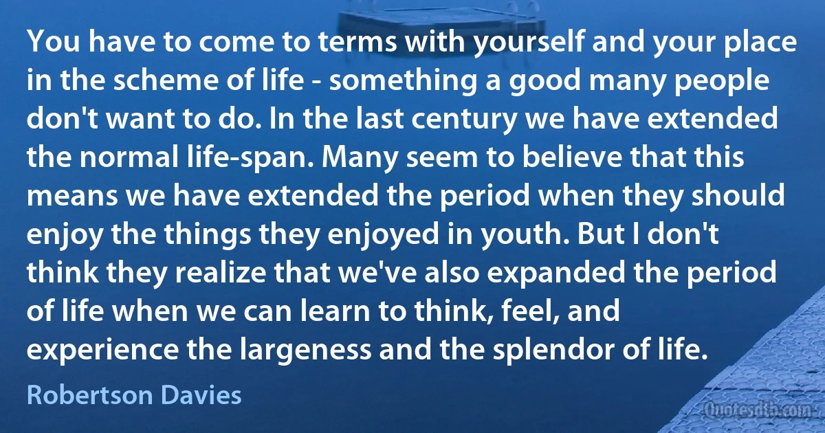 You have to come to terms with yourself and your place in the scheme of life - something a good many people don't want to do. In the last century we have extended the normal life-span. Many seem to believe that this means we have extended the period when they should enjoy the things they enjoyed in youth. But I don't think they realize that we've also expanded the period of life when we can learn to think, feel, and experience the largeness and the splendor of life. (Robertson Davies)