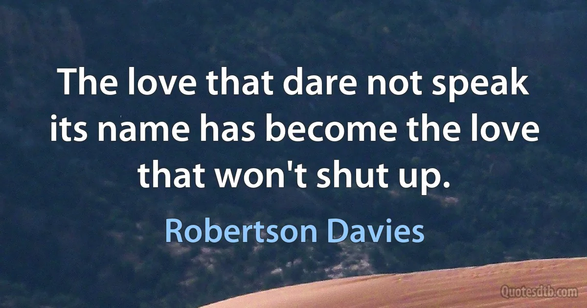 The love that dare not speak its name has become the love that won't shut up. (Robertson Davies)