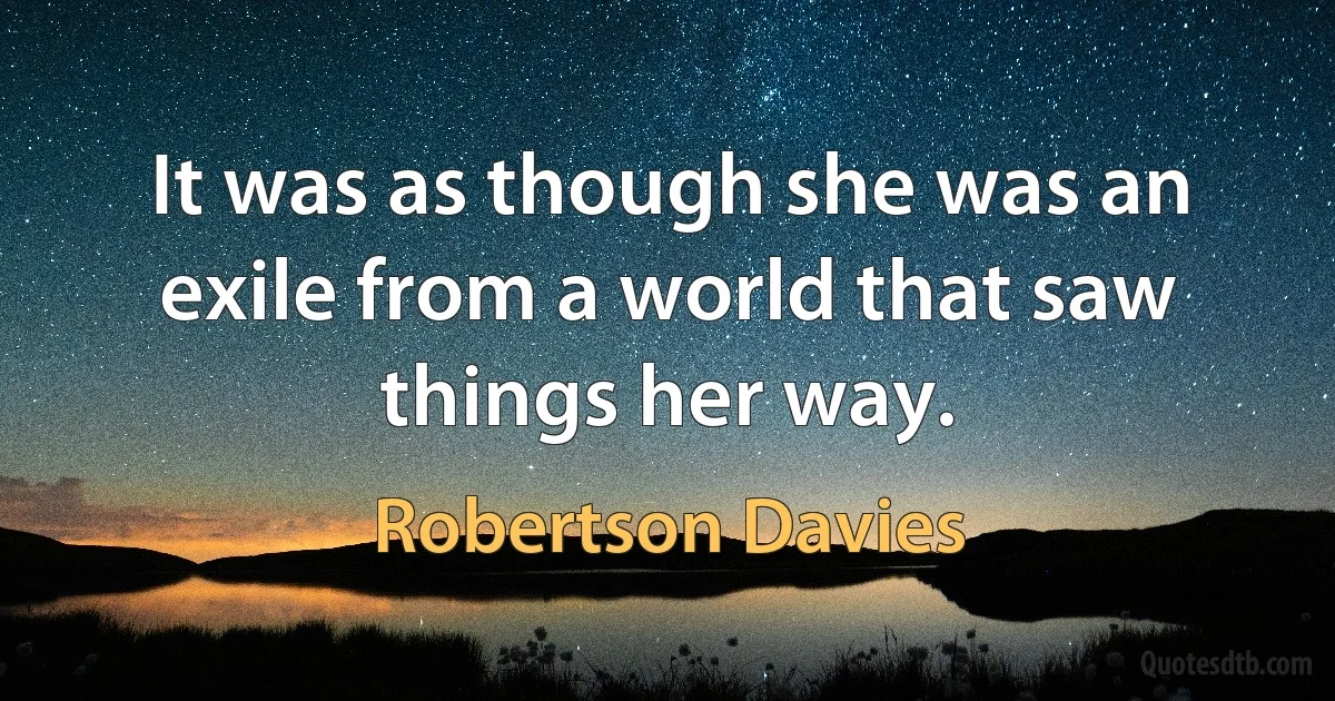 It was as though she was an exile from a world that saw things her way. (Robertson Davies)