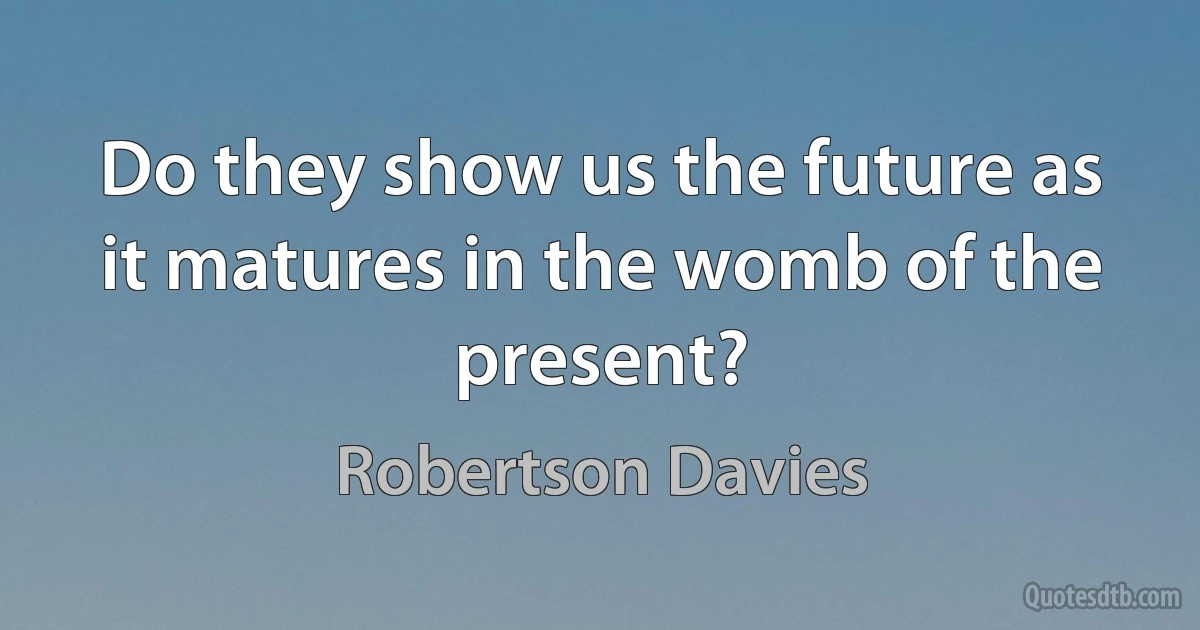 Do they show us the future as it matures in the womb of the present? (Robertson Davies)