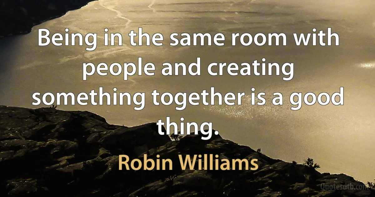 Being in the same room with people and creating something together is a good thing. (Robin Williams)