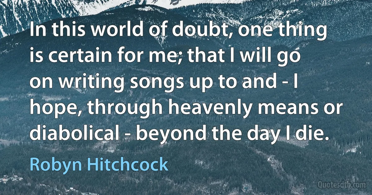 In this world of doubt, one thing is certain for me; that I will go on writing songs up to and - I hope, through heavenly means or diabolical - beyond the day I die. (Robyn Hitchcock)