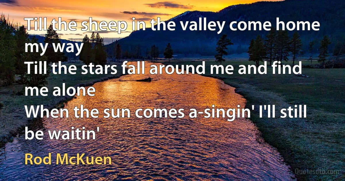 Till the sheep in the valley come home my way
Till the stars fall around me and find me alone
When the sun comes a-singin' I'll still be waitin' (Rod McKuen)