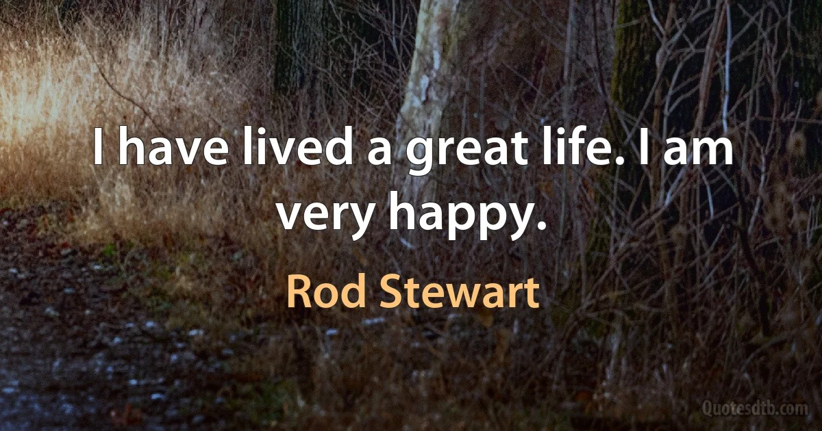 I have lived a great life. I am very happy. (Rod Stewart)