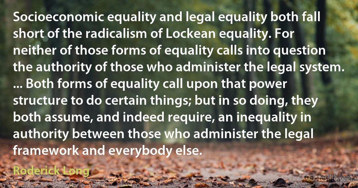 Socioeconomic equality and legal equality both fall short of the radicalism of Lockean equality. For neither of those forms of equality calls into question the authority of those who administer the legal system. ... Both forms of equality call upon that power structure to do certain things; but in so doing, they both assume, and indeed require, an inequality in authority between those who administer the legal framework and everybody else. (Roderick Long)