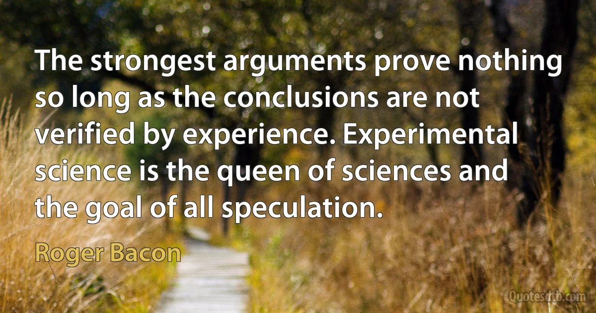 The strongest arguments prove nothing so long as the conclusions are not verified by experience. Experimental science is the queen of sciences and the goal of all speculation. (Roger Bacon)