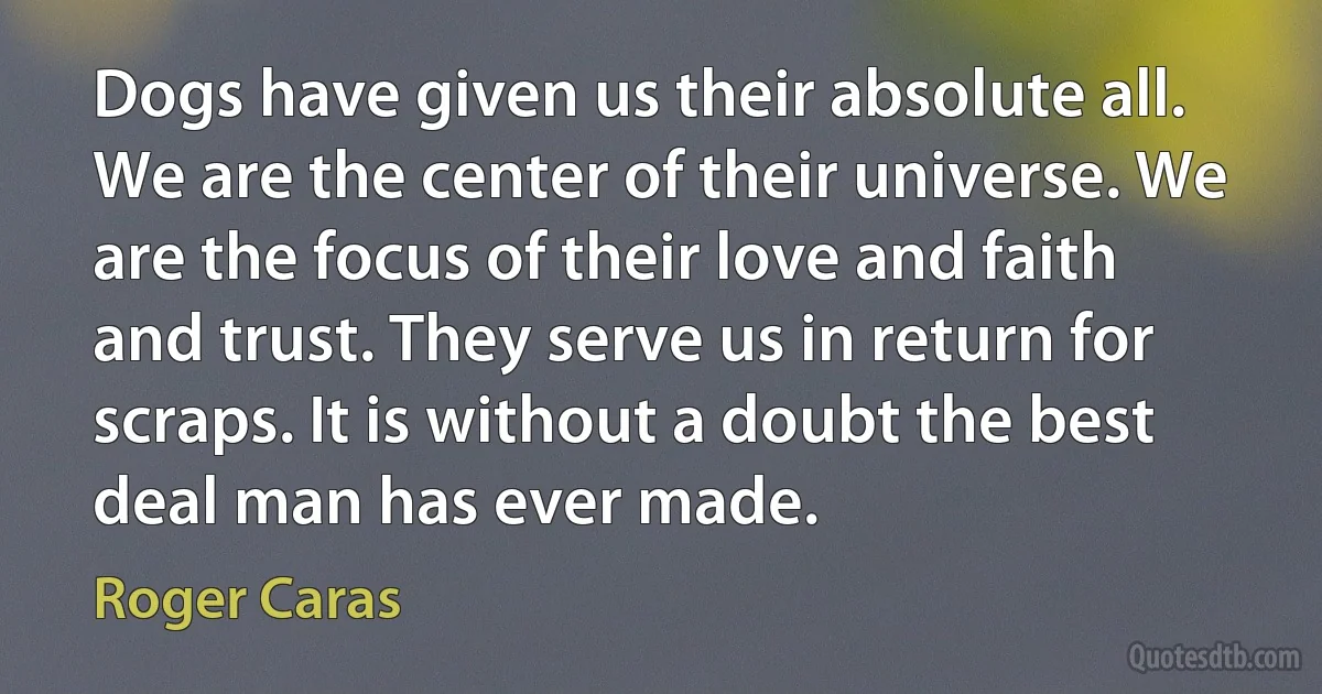 Dogs have given us their absolute all. We are the center of their universe. We are the focus of their love and faith and trust. They serve us in return for scraps. It is without a doubt the best deal man has ever made. (Roger Caras)