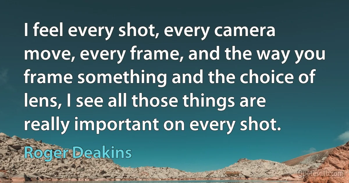 I feel every shot, every camera move, every frame, and the way you frame something and the choice of lens, I see all those things are really important on every shot. (Roger Deakins)