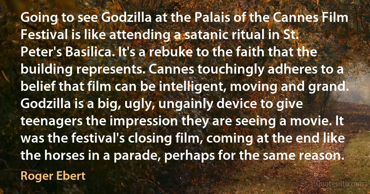 Going to see Godzilla at the Palais of the Cannes Film Festival is like attending a satanic ritual in St. Peter's Basilica. It's a rebuke to the faith that the building represents. Cannes touchingly adheres to a belief that film can be intelligent, moving and grand. Godzilla is a big, ugly, ungainly device to give teenagers the impression they are seeing a movie. It was the festival's closing film, coming at the end like the horses in a parade, perhaps for the same reason. (Roger Ebert)