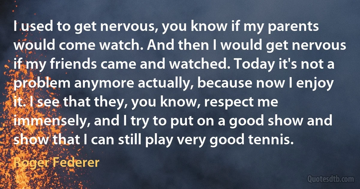 I used to get nervous, you know if my parents would come watch. And then I would get nervous if my friends came and watched. Today it's not a problem anymore actually, because now I enjoy it. I see that they, you know, respect me immensely, and I try to put on a good show and show that I can still play very good tennis. (Roger Federer)