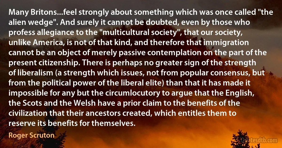 Many Britons...feel strongly about something which was once called "the alien wedge". And surely it cannot be doubted, even by those who profess allegiance to the "multicultural society", that our society, unlike America, is not of that kind, and therefore that immigration cannot be an object of merely passive contemplation on the part of the present citizenship. There is perhaps no greater sign of the strength of liberalism (a strength which issues, not from popular consensus, but from the political power of the liberal elite) than that it has made it impossible for any but the circumlocutory to argue that the English, the Scots and the Welsh have a prior claim to the benefits of the civilization that their ancestors created, which entitles them to reserve its benefits for themselves. (Roger Scruton)