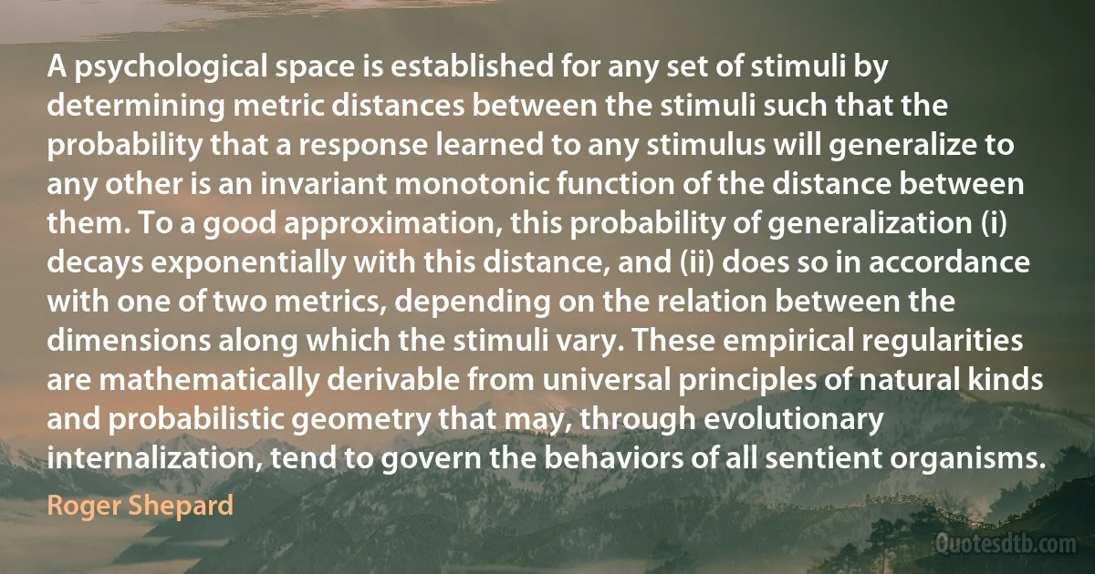 A psychological space is established for any set of stimuli by determining metric distances between the stimuli such that the probability that a response learned to any stimulus will generalize to any other is an invariant monotonic function of the distance between them. To a good approximation, this probability of generalization (i) decays exponentially with this distance, and (ii) does so in accordance with one of two metrics, depending on the relation between the dimensions along which the stimuli vary. These empirical regularities are mathematically derivable from universal principles of natural kinds and probabilistic geometry that may, through evolutionary internalization, tend to govern the behaviors of all sentient organisms. (Roger Shepard)