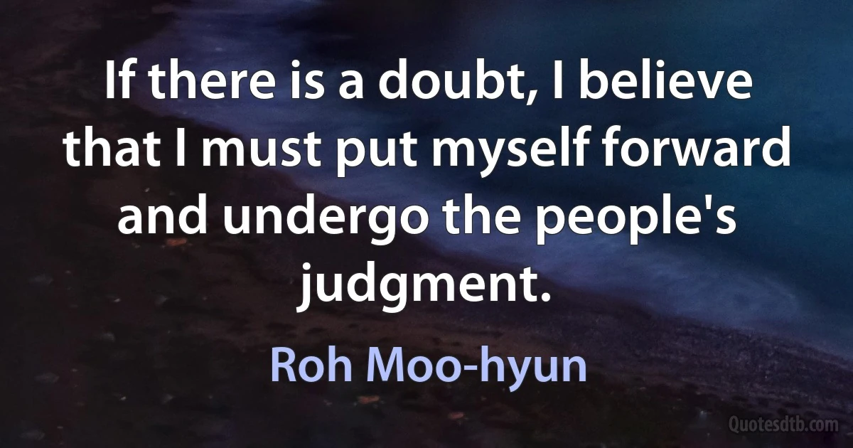 If there is a doubt, I believe that I must put myself forward and undergo the people's judgment. (Roh Moo-hyun)