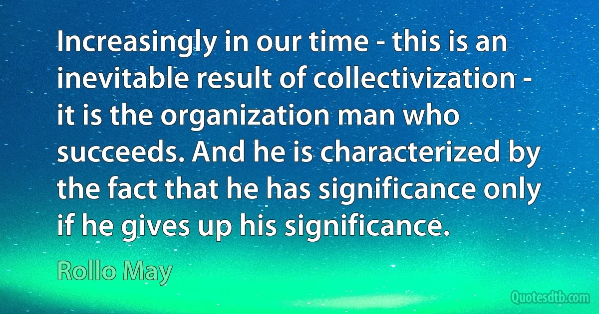 Increasingly in our time - this is an inevitable result of collectivization - it is the organization man who succeeds. And he is characterized by the fact that he has significance only if he gives up his significance. (Rollo May)