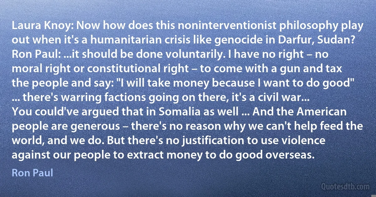 Laura Knoy: Now how does this noninterventionist philosophy play out when it's a humanitarian crisis like genocide in Darfur, Sudan?
Ron Paul: ...it should be done voluntarily. I have no right – no moral right or constitutional right – to come with a gun and tax the people and say: "I will take money because I want to do good" ... there's warring factions going on there, it's a civil war... You could've argued that in Somalia as well ... And the American people are generous – there's no reason why we can't help feed the world, and we do. But there's no justification to use violence against our people to extract money to do good overseas. (Ron Paul)