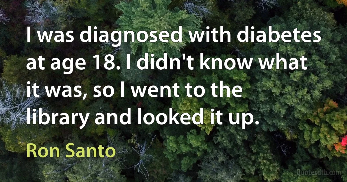 I was diagnosed with diabetes at age 18. I didn't know what it was, so I went to the library and looked it up. (Ron Santo)