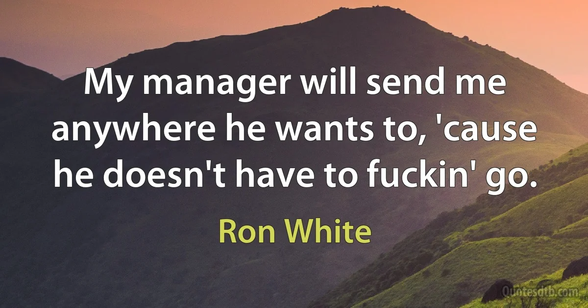 My manager will send me anywhere he wants to, 'cause he doesn't have to fuckin' go. (Ron White)