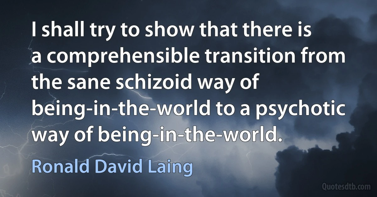 I shall try to show that there is a comprehensible transition from the sane schizoid way of being-in-the-world to a psychotic way of being-in-the-world. (Ronald David Laing)