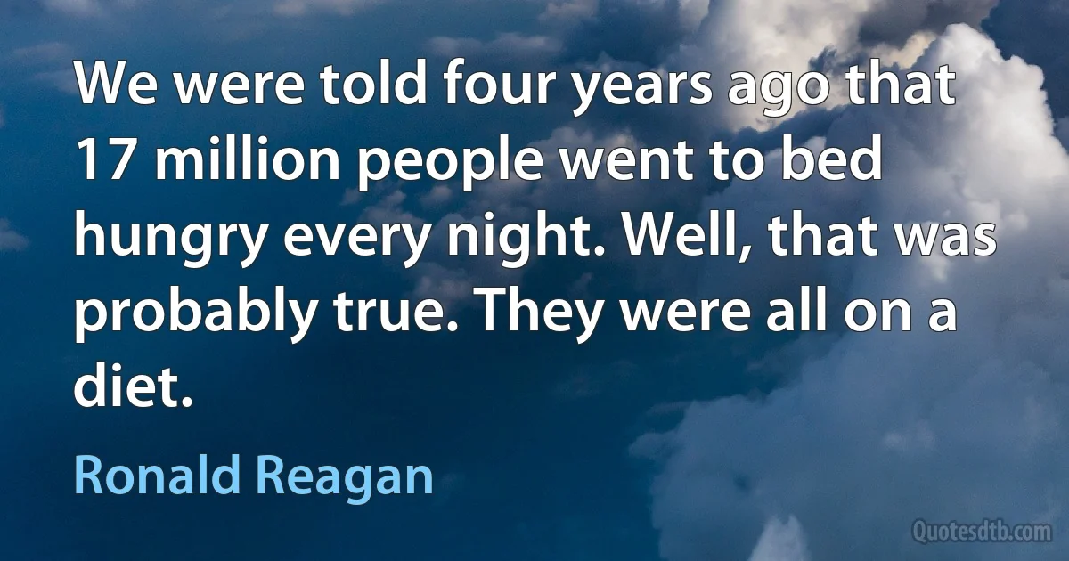 We were told four years ago that 17 million people went to bed hungry every night. Well, that was probably true. They were all on a diet. (Ronald Reagan)