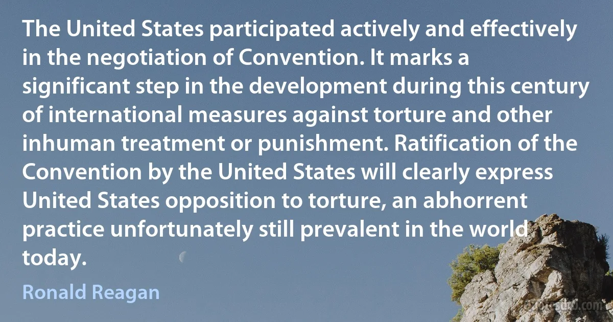 The United States participated actively and effectively in the negotiation of Convention. It marks a significant step in the development during this century of international measures against torture and other inhuman treatment or punishment. Ratification of the Convention by the United States will clearly express United States opposition to torture, an abhorrent practice unfortunately still prevalent in the world today. (Ronald Reagan)