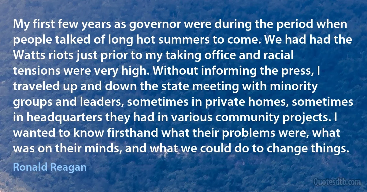 My first few years as governor were during the period when people talked of long hot summers to come. We had had the Watts riots just prior to my taking office and racial tensions were very high. Without informing the press, I traveled up and down the state meeting with minority groups and leaders, sometimes in private homes, sometimes in headquarters they had in various community projects. I wanted to know firsthand what their problems were, what was on their minds, and what we could do to change things. (Ronald Reagan)