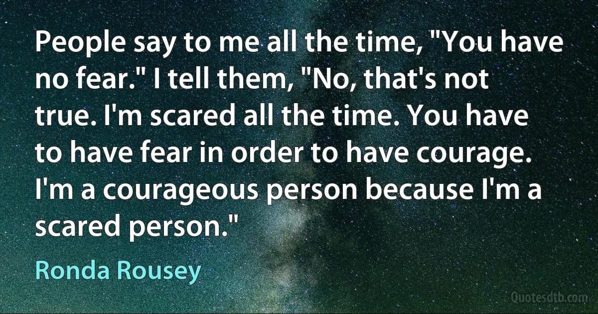 People say to me all the time, "You have no fear." I tell them, "No, that's not true. I'm scared all the time. You have to have fear in order to have courage. I'm a courageous person because I'm a scared person." (Ronda Rousey)