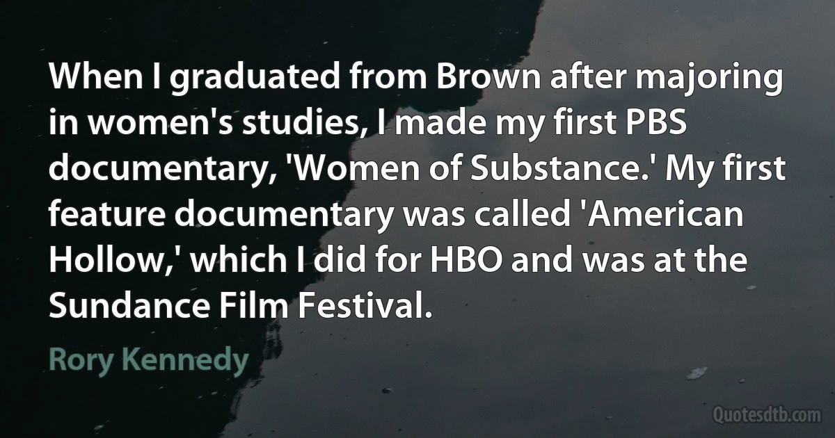 When I graduated from Brown after majoring in women's studies, I made my first PBS documentary, 'Women of Substance.' My first feature documentary was called 'American Hollow,' which I did for HBO and was at the Sundance Film Festival. (Rory Kennedy)