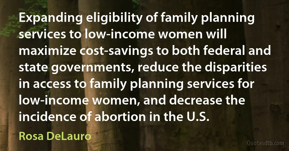 Expanding eligibility of family planning services to low-income women will maximize cost-savings to both federal and state governments, reduce the disparities in access to family planning services for low-income women, and decrease the incidence of abortion in the U.S. (Rosa DeLauro)