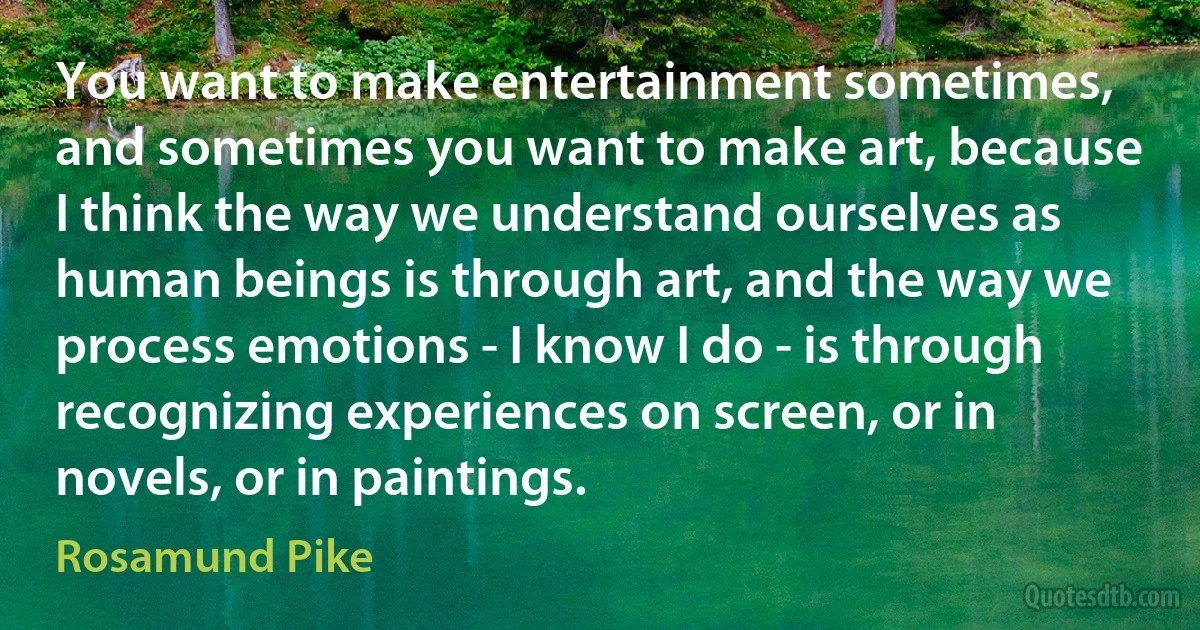 You want to make entertainment sometimes, and sometimes you want to make art, because I think the way we understand ourselves as human beings is through art, and the way we process emotions - I know I do - is through recognizing experiences on screen, or in novels, or in paintings. (Rosamund Pike)