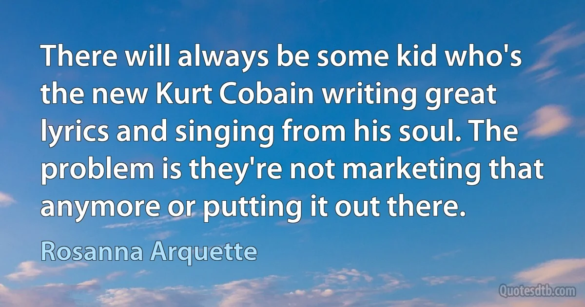 There will always be some kid who's the new Kurt Cobain writing great lyrics and singing from his soul. The problem is they're not marketing that anymore or putting it out there. (Rosanna Arquette)