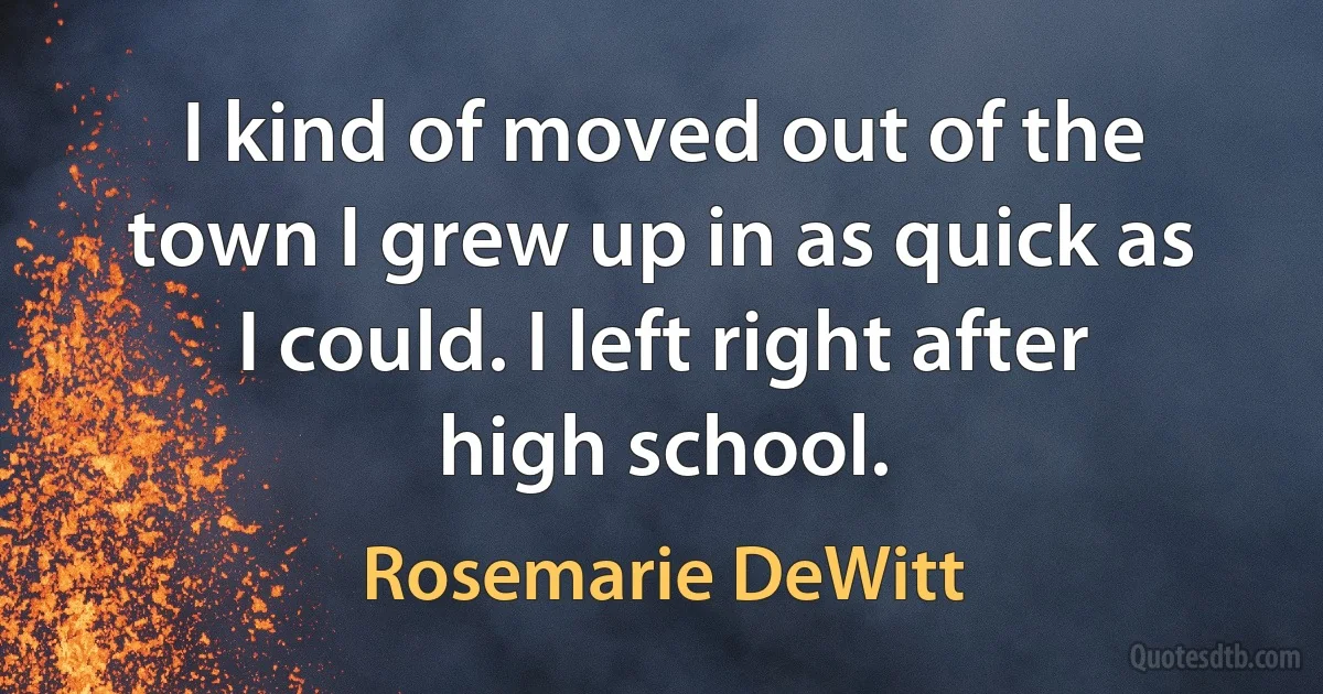 I kind of moved out of the town I grew up in as quick as I could. I left right after high school. (Rosemarie DeWitt)