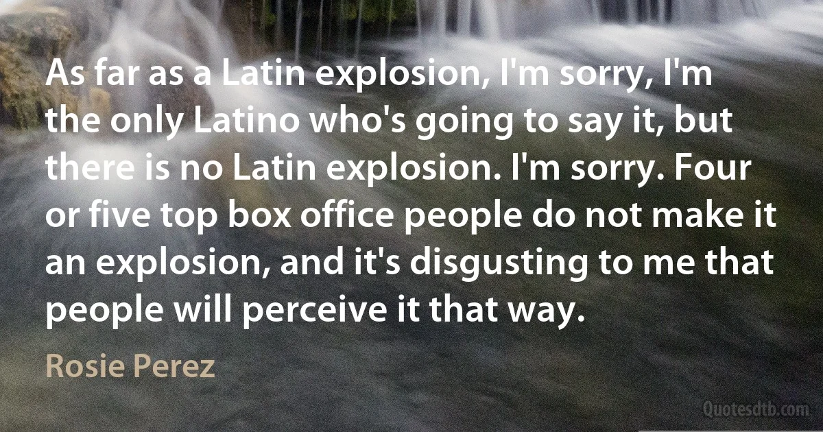 As far as a Latin explosion, I'm sorry, I'm the only Latino who's going to say it, but there is no Latin explosion. I'm sorry. Four or five top box office people do not make it an explosion, and it's disgusting to me that people will perceive it that way. (Rosie Perez)