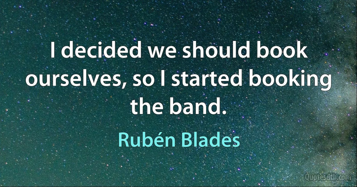 I decided we should book ourselves, so I started booking the band. (Rubén Blades)