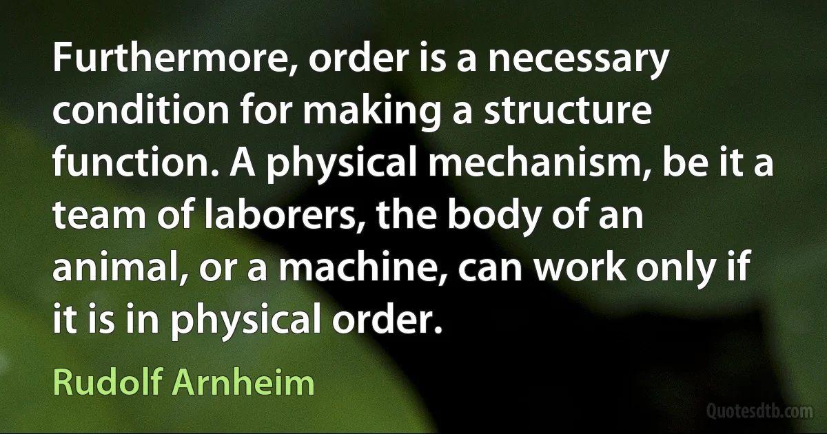 Furthermore, order is a necessary condition for making a structure function. A physical mechanism, be it a team of laborers, the body of an animal, or a machine, can work only if it is in physical order. (Rudolf Arnheim)