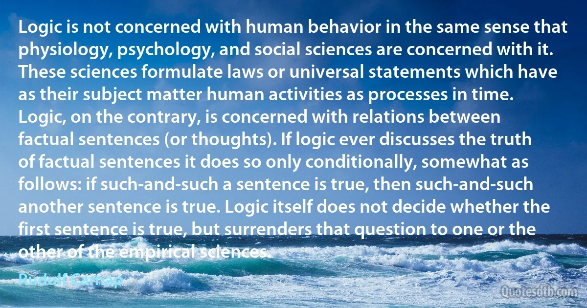 Logic is not concerned with human behavior in the same sense that physiology, psychology, and social sciences are concerned with it. These sciences formulate laws or universal statements which have as their subject matter human activities as processes in time. Logic, on the contrary, is concerned with relations between factual sentences (or thoughts). If logic ever discusses the truth of factual sentences it does so only conditionally, somewhat as follows: if such-and-such a sentence is true, then such-and-such another sentence is true. Logic itself does not decide whether the first sentence is true, but surrenders that question to one or the other of the empirical sciences. (Rudolf Carnap)