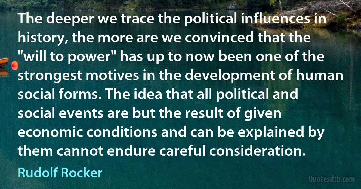 The deeper we trace the political influences in history, the more are we convinced that the "will to power" has up to now been one of the strongest motives in the development of human social forms. The idea that all political and social events are but the result of given economic conditions and can be explained by them cannot endure careful consideration. (Rudolf Rocker)