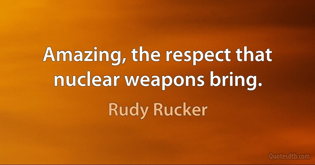 Amazing, the respect that nuclear weapons bring. (Rudy Rucker)