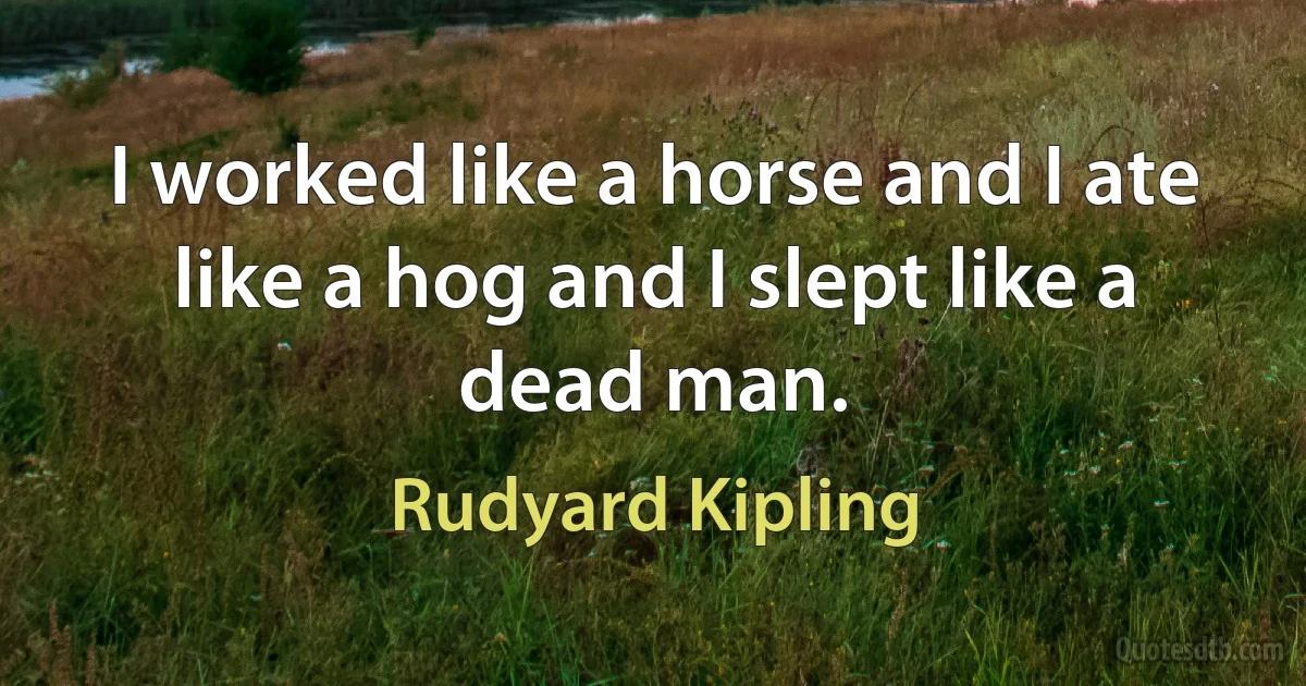 I worked like a horse and I ate like a hog and I slept like a dead man. (Rudyard Kipling)