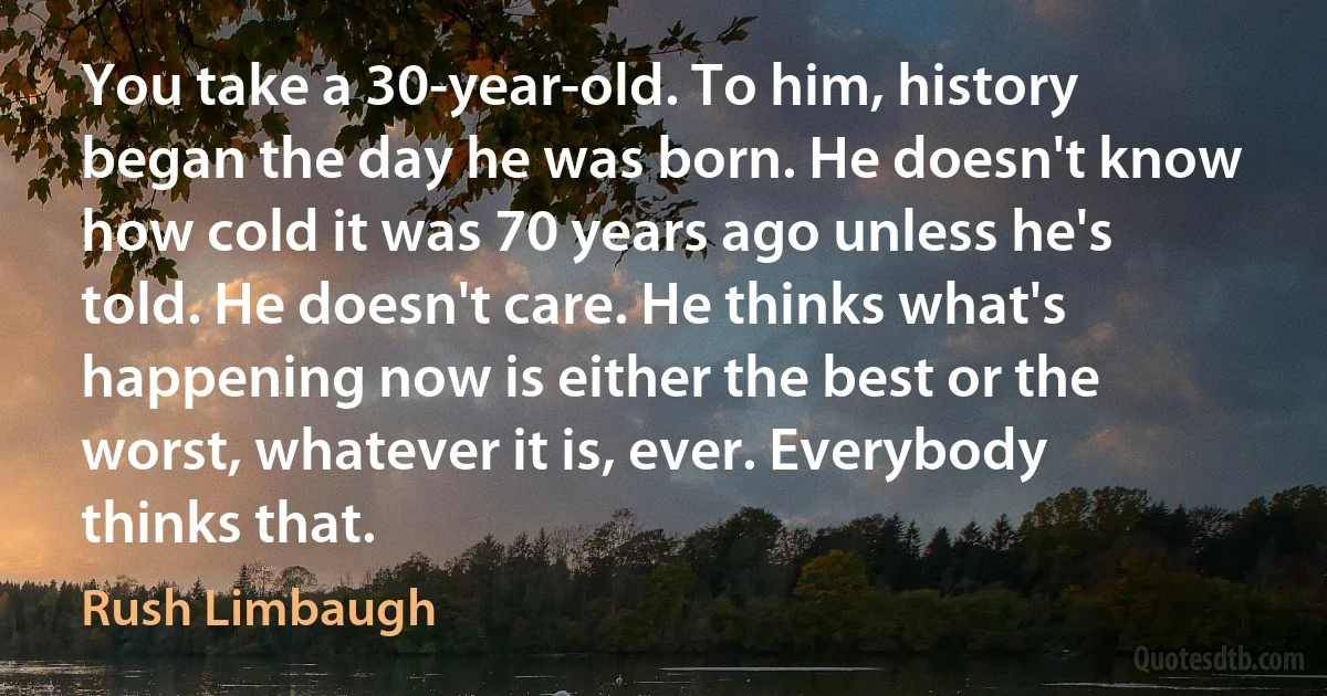 You take a 30-year-old. To him, history began the day he was born. He doesn't know how cold it was 70 years ago unless he's told. He doesn't care. He thinks what's happening now is either the best or the worst, whatever it is, ever. Everybody thinks that. (Rush Limbaugh)