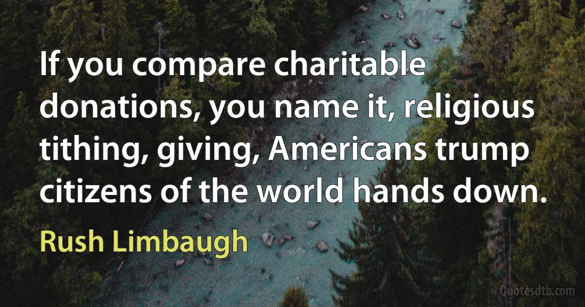 If you compare charitable donations, you name it, religious tithing, giving, Americans trump citizens of the world hands down. (Rush Limbaugh)