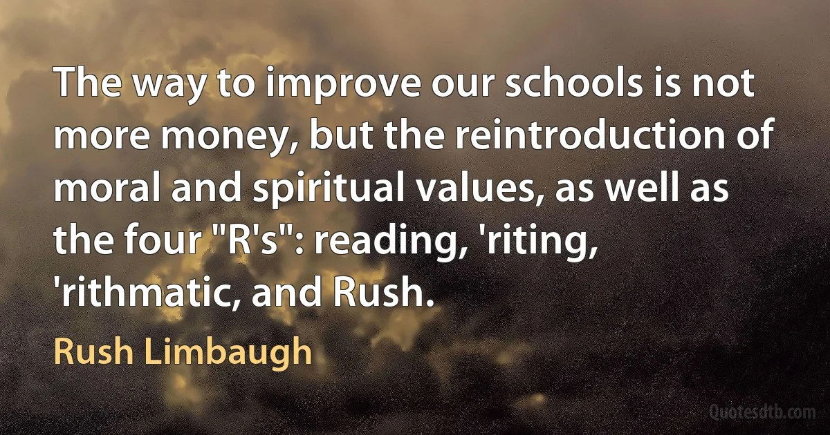 The way to improve our schools is not more money, but the reintroduction of moral and spiritual values, as well as the four "R's": reading, 'riting, 'rithmatic, and Rush. (Rush Limbaugh)