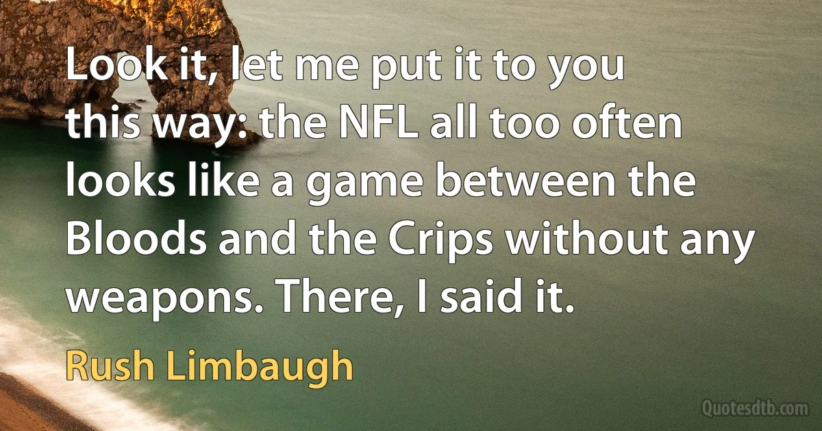 Look it, let me put it to you this way: the NFL all too often looks like a game between the Bloods and the Crips without any weapons. There, I said it. (Rush Limbaugh)