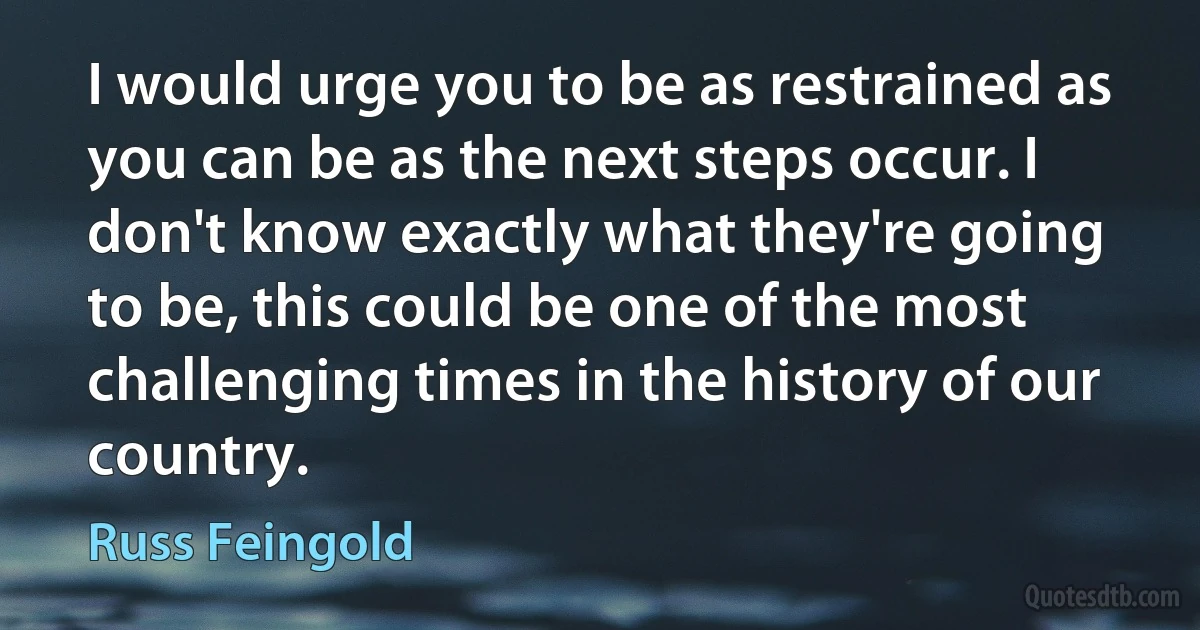 I would urge you to be as restrained as you can be as the next steps occur. I don't know exactly what they're going to be, this could be one of the most challenging times in the history of our country. (Russ Feingold)