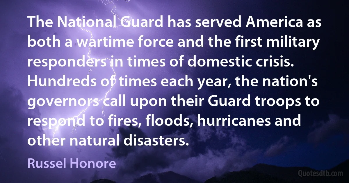 The National Guard has served America as both a wartime force and the first military responders in times of domestic crisis. Hundreds of times each year, the nation's governors call upon their Guard troops to respond to fires, floods, hurricanes and other natural disasters. (Russel Honore)