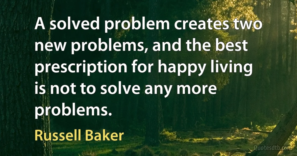 A solved problem creates two new problems, and the best prescription for happy living is not to solve any more problems. (Russell Baker)