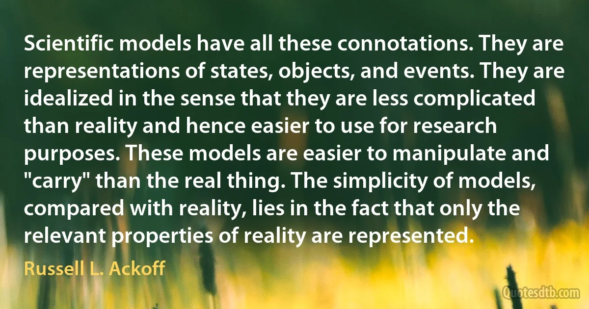 Scientific models have all these connotations. They are representations of states, objects, and events. They are idealized in the sense that they are less complicated than reality and hence easier to use for research purposes. These models are easier to manipulate and "carry" than the real thing. The simplicity of models, compared with reality, lies in the fact that only the relevant properties of reality are represented. (Russell L. Ackoff)