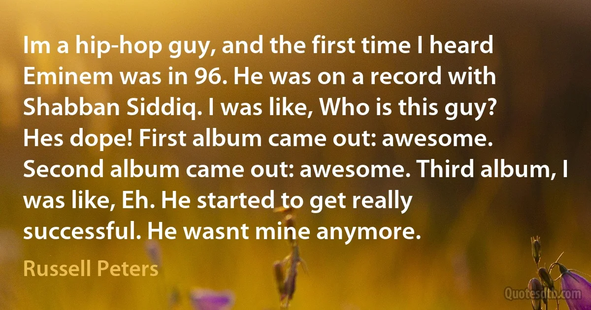 Im a hip-hop guy, and the first time I heard Eminem was in 96. He was on a record with Shabban Siddiq. I was like, Who is this guy? Hes dope! First album came out: awesome. Second album came out: awesome. Third album, I was like, Eh. He started to get really successful. He wasnt mine anymore. (Russell Peters)