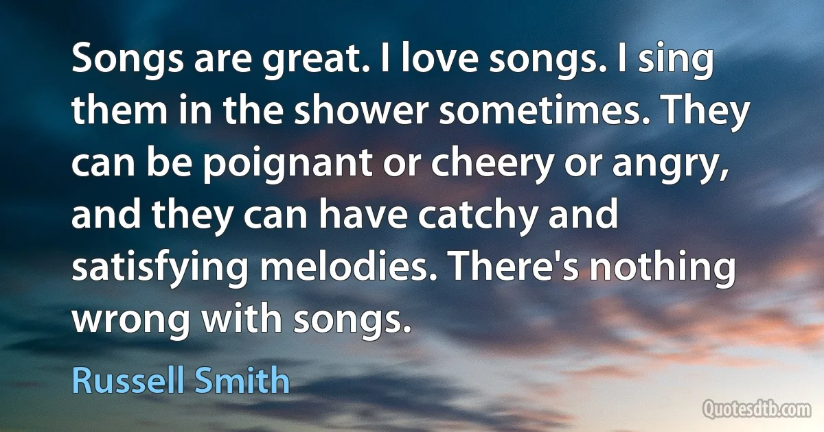 Songs are great. I love songs. I sing them in the shower sometimes. They can be poignant or cheery or angry, and they can have catchy and satisfying melodies. There's nothing wrong with songs. (Russell Smith)