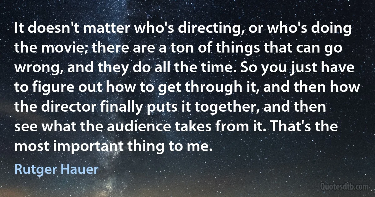 It doesn't matter who's directing, or who's doing the movie; there are a ton of things that can go wrong, and they do all the time. So you just have to figure out how to get through it, and then how the director finally puts it together, and then see what the audience takes from it. That's the most important thing to me. (Rutger Hauer)