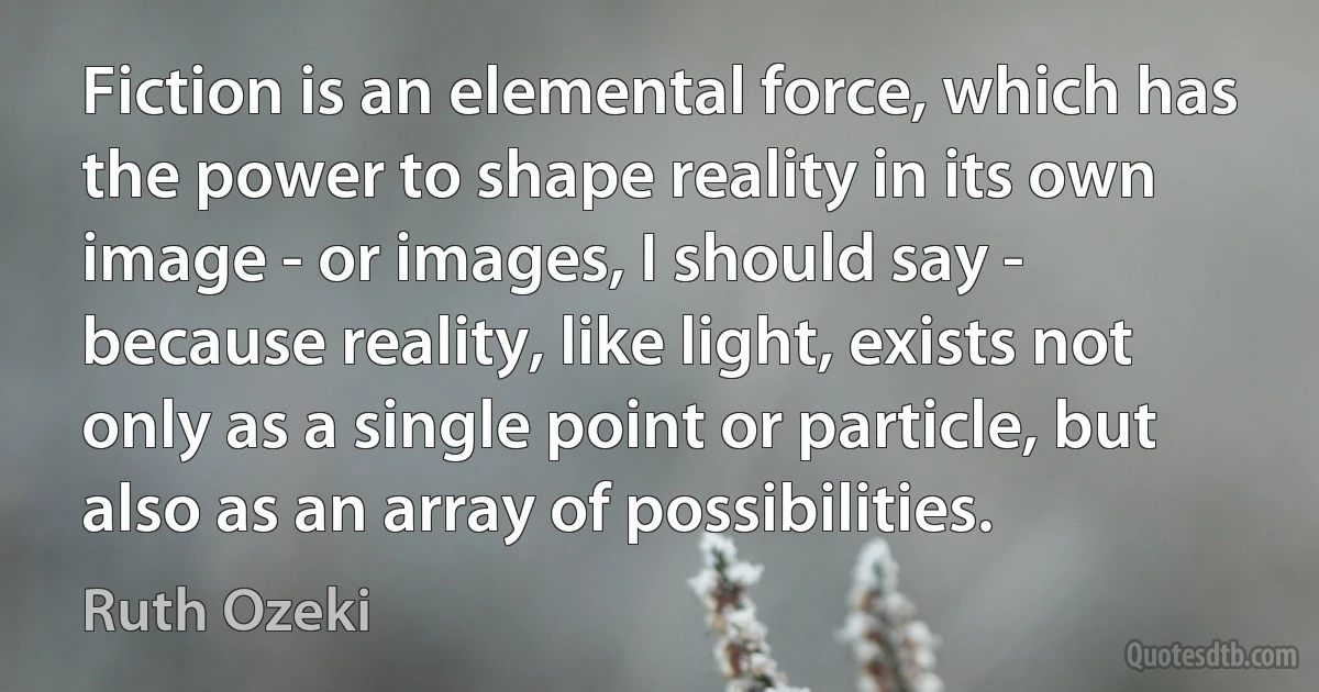 Fiction is an elemental force, which has the power to shape reality in its own image - or images, I should say - because reality, like light, exists not only as a single point or particle, but also as an array of possibilities. (Ruth Ozeki)